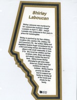 Biography of Shirley Laboucan collected by the ACWS. Shirley Laboucan was murdered by her common-law husband, Joseph Loonskin on April 11, 2003. Joseph Loonskin was sentenced to four years in prison for manslaughter. Shirley is survived by her four children, Jonathon (20), LeeAnn (19), Lindsey (16) and Cameraon (15). Her mother Albina and stepfather Isodore Auger remembered her as a kind and loving woman who tried to help others in the small community of Jean D'Or. She loved her children and her brothers (John, Brian and Andy) and always wanted the best for them. Albina knows Shirley attempted to get away many times but Joseph used bad medicine to keep her isolated. Shirley lived in poverty but did her best to support her family by sewing all of the towels and sheets for the family.
